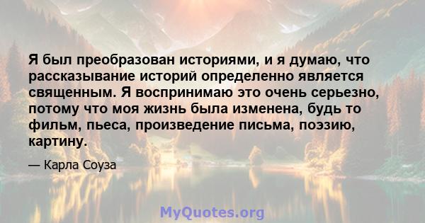 Я был преобразован историями, и я думаю, что рассказывание историй определенно является священным. Я воспринимаю это очень серьезно, потому что моя жизнь была изменена, будь то фильм, пьеса, произведение письма, поэзию, 