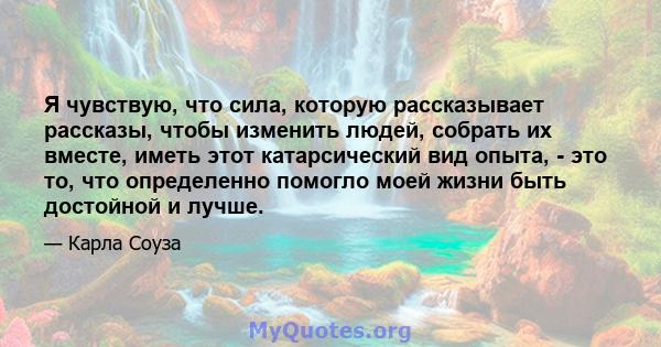 Я чувствую, что сила, которую рассказывает рассказы, чтобы изменить людей, собрать их вместе, иметь этот катарсический вид опыта, - это то, что определенно помогло моей жизни быть достойной и лучше.