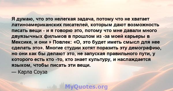 Я думаю, что это нелегкая задача, потому что не хватает латиноамериканских писателей, которым дают возможность писать вещи - и я говорю это, потому что мне давали много двуязычных фильмов в прошлом из -за моей карьеры в 