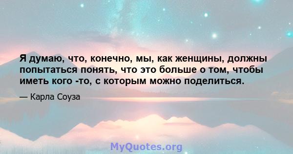 Я думаю, что, конечно, мы, как женщины, должны попытаться понять, что это больше о том, чтобы иметь кого -то, с которым можно поделиться.