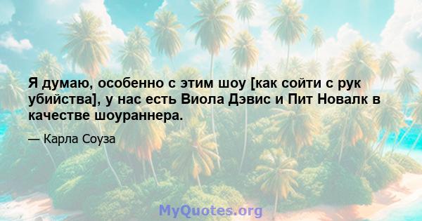 Я думаю, особенно с этим шоу [как сойти с рук убийства], у нас есть Виола Дэвис и Пит Новалк в качестве шоураннера.