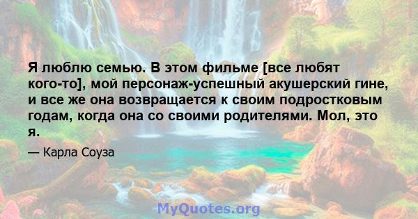 Я люблю семью. В этом фильме [все любят кого-то], мой персонаж-успешный акушерский гине, и все же она возвращается к своим подростковым годам, когда она со своими родителями. Мол, это я.