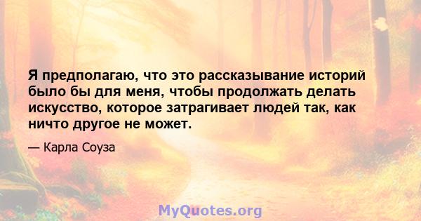 Я предполагаю, что это рассказывание историй было бы для меня, чтобы продолжать делать искусство, которое затрагивает людей так, как ничто другое не может.