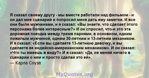 Я сказал своему другу - мы вместе работали над фильмом - и он дал мне сценарий и попросил меня дать ему заметки. И все они были мужчинами, и я сказал: «Вы знаете, что сделает этого персонажа более интересным?» И он