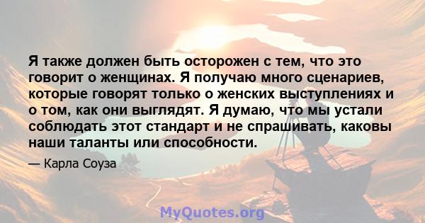 Я также должен быть осторожен с тем, что это говорит о женщинах. Я получаю много сценариев, которые говорят только о женских выступлениях и о том, как они выглядят. Я думаю, что мы устали соблюдать этот стандарт и не