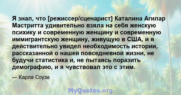 Я знал, что [режиссер/сценарист] Каталина Агилар Мастритта удивительно взяла на себя женскую психику и современную женщину и современную иммигрантскую женщину, живущую в США, и я действительно увидел необходимость