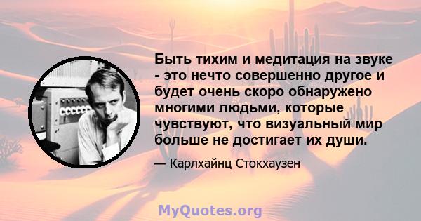 Быть тихим и медитация на звуке - это нечто совершенно другое и будет очень скоро обнаружено многими людьми, которые чувствуют, что визуальный мир больше не достигает их души.