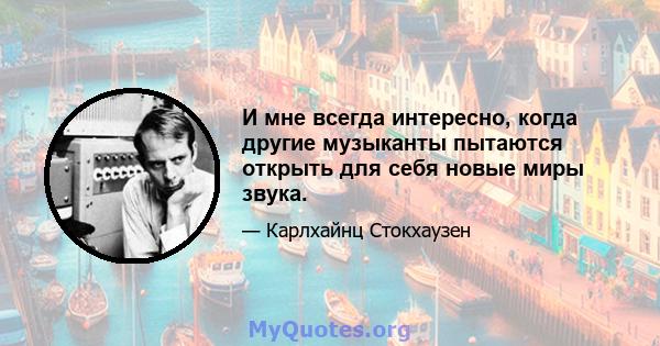 И мне всегда интересно, когда другие музыканты пытаются открыть для себя новые миры звука.