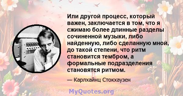 Или другой процесс, который важен, заключается в том, что я сжимаю более длинные разделы сочиненной музыки, либо найденную, либо сделанную мной, до такой степени, что ритм становится тембром, а формальные подразделения