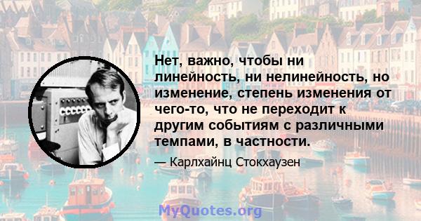 Нет, важно, чтобы ни линейность, ни нелинейность, но изменение, степень изменения от чего-то, что не переходит к другим событиям с различными темпами, в частности.