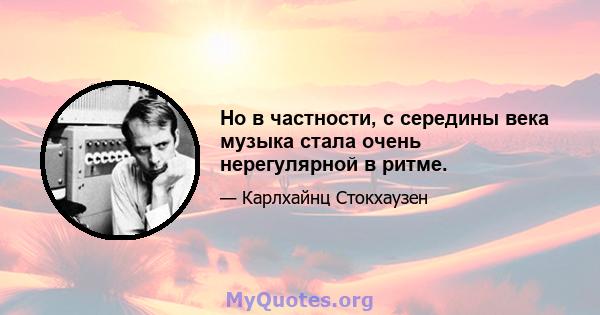 Но в частности, с середины века музыка стала очень нерегулярной в ритме.