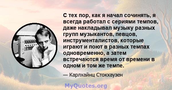 С тех пор, как я начал сочинять, я всегда работал с сериями темпов, даже накладывал музыку разных групп музыкантов, певцов, инструменталистов, которые играют и поют в разных темпах одновременно, а затем встречаются