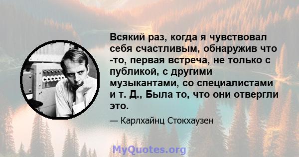 Всякий раз, когда я чувствовал себя счастливым, обнаружив что -то, первая встреча, не только с публикой, с другими музыкантами, со специалистами и т. Д., Была то, что они отвергли это.