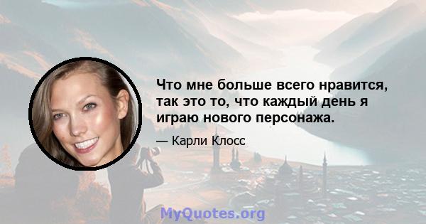 Что мне больше всего нравится, так это то, что каждый день я играю нового персонажа.