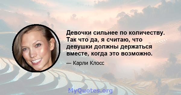 Девочки сильнее по количеству. Так что да, я считаю, что девушки должны держаться вместе, когда это возможно.