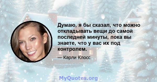 Думаю, я бы сказал, что можно откладывать вещи до самой последней минуты, пока вы знаете, что у вас их под контролем.