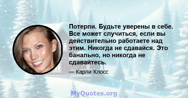 Потерпи. Будьте уверены в себе. Все может случиться, если вы действительно работаете над этим. Никогда не сдавайся. Это банально, но никогда не сдавайтесь.