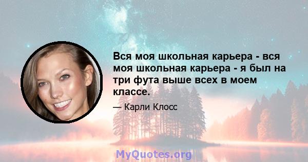 Вся моя школьная карьера - вся моя школьная карьера - я был на три фута выше всех в моем классе.