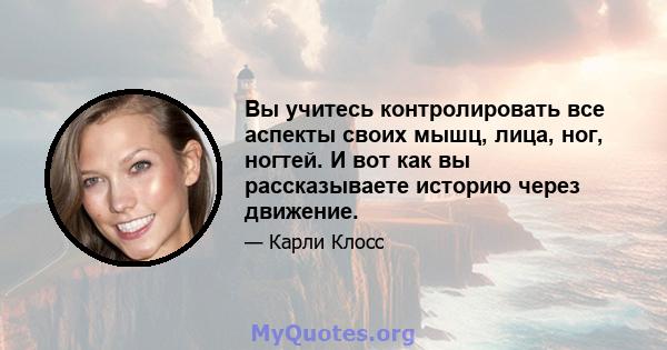 Вы учитесь контролировать все аспекты своих мышц, лица, ног, ногтей. И вот как вы рассказываете историю через движение.