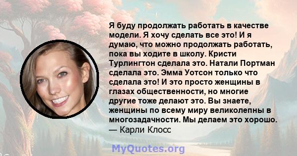 Я буду продолжать работать в качестве модели. Я хочу сделать все это! И я думаю, что можно продолжать работать, пока вы ходите в школу. Кристи Турлингтон сделала это. Натали Портман сделала это. Эмма Уотсон только что