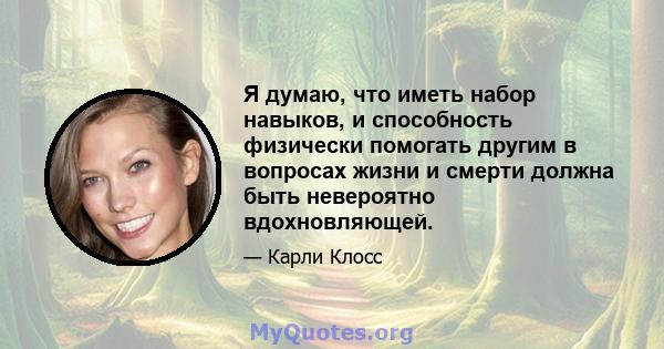 Я думаю, что иметь набор навыков, и способность физически помогать другим в вопросах жизни и смерти должна быть невероятно вдохновляющей.