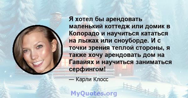 Я хотел бы арендовать маленький коттедж или домик в Колорадо и научиться кататься на лыжах или сноуборде. И с точки зрения теплой стороны, я также хочу арендовать дом на Гавайях и научиться заниматься серфингом!