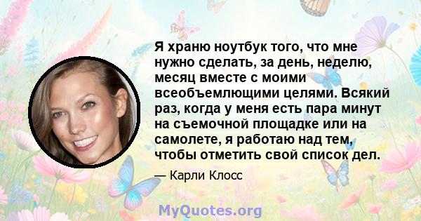 Я храню ноутбук того, что мне нужно сделать, за день, неделю, месяц вместе с моими всеобъемлющими целями. Всякий раз, когда у меня есть пара минут на съемочной площадке или на самолете, я работаю над тем, чтобы отметить 