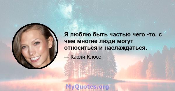 Я люблю быть частью чего -то, с чем многие люди могут относиться и наслаждаться.