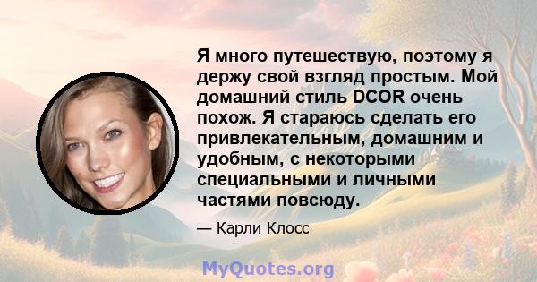 Я много путешествую, поэтому я держу свой взгляд простым. Мой домашний стиль DCOR очень похож. Я стараюсь сделать его привлекательным, домашним и удобным, с некоторыми специальными и личными частями повсюду.