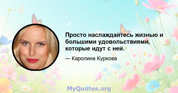 Просто наслаждайтесь жизнью и большими удовольствиями, которые идут с ней.