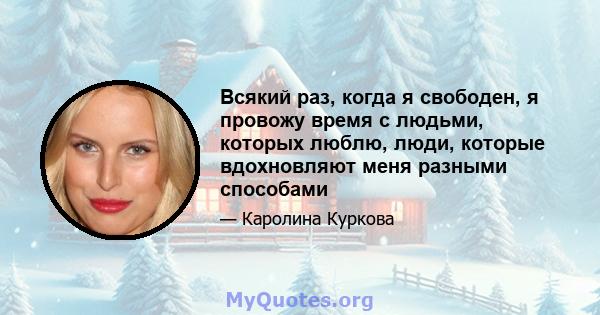 Всякий раз, когда я свободен, я провожу время с людьми, которых люблю, люди, которые вдохновляют меня разными способами