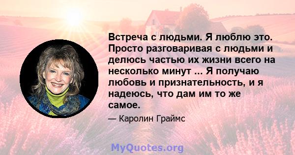 Встреча с людьми. Я люблю это. Просто разговаривая с людьми и делюсь частью их жизни всего на несколько минут ... Я получаю любовь и признательность, и я надеюсь, что дам им то же самое.