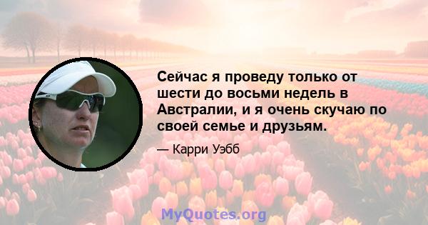 Сейчас я проведу только от шести до восьми недель в Австралии, и я очень скучаю по своей семье и друзьям.