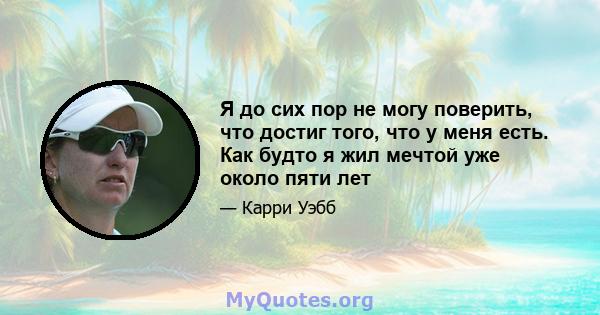 Я до сих пор не могу поверить, что достиг того, что у меня есть. Как будто я жил мечтой уже около пяти лет