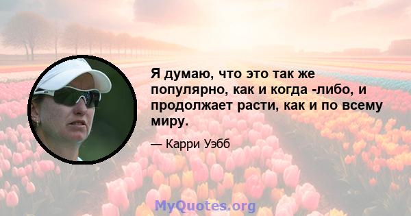 Я думаю, что это так же популярно, как и когда -либо, и продолжает расти, как и по всему миру.