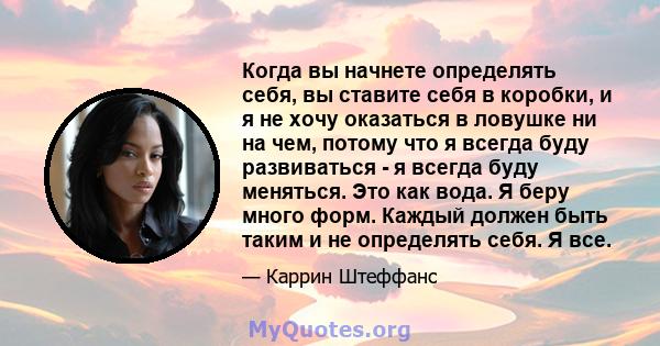 Когда вы начнете определять себя, вы ставите себя в коробки, и я не хочу оказаться в ловушке ни на чем, потому что я всегда буду развиваться - я всегда буду меняться. Это как вода. Я беру много форм. Каждый должен быть