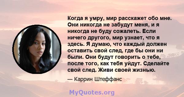 Когда я умру, мир расскажет обо мне. Они никогда не забудут меня, и я никогда не буду сожалеть. Если ничего другого, мир узнает, что я здесь. Я думаю, что каждый должен оставить свой след, где бы они ни были. Они будут