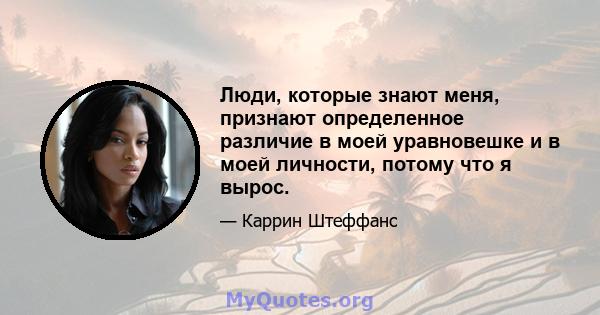 Люди, которые знают меня, признают определенное различие в моей уравновешке и в моей личности, потому что я вырос.