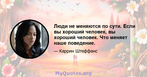 Люди не меняются по сути. Если вы хороший человек, вы хороший человек. Что меняет наше поведение.