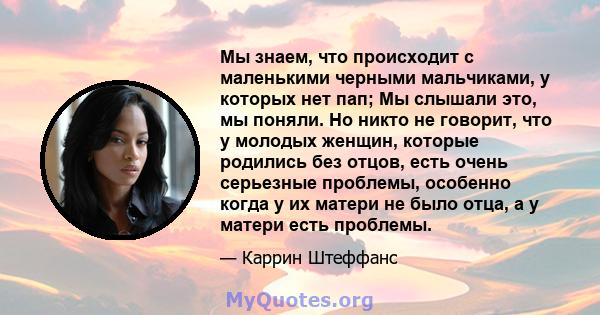 Мы знаем, что происходит с маленькими черными мальчиками, у которых нет пап; Мы слышали это, мы поняли. Но никто не говорит, что у молодых женщин, которые родились без отцов, есть очень серьезные проблемы, особенно