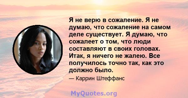 Я не верю в сожаление. Я не думаю, что сожаление на самом деле существует. Я думаю, что сожалеет о том, что люди составляют в своих головах. Итак, я ничего не жалею. Все получилось точно так, как это должно было.