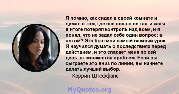 Я помню, как сидел в своей комнате и думал о том, где все пошло не так, и как я в итоге потерял контроль над всем, и я понял, что не задал себе один вопрос: а потом? Это был мой самый важный урок. Я научился думать о