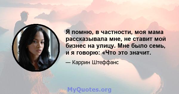 Я помню, в частности, моя мама рассказывала мне, не ставит мой бизнес на улицу. Мне было семь, и я говорю: «Что это значит.