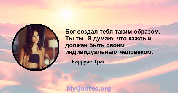 Бог создал тебя таким образом. Ты ты. Я думаю, что каждый должен быть своим индивидуальным человеком.