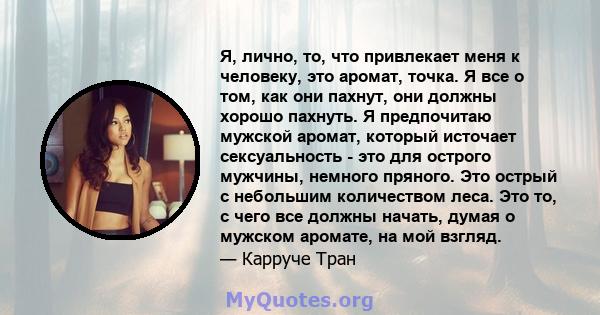 Я, лично, то, что привлекает меня к человеку, это аромат, точка. Я все о том, как они пахнут, они должны хорошо пахнуть. Я предпочитаю мужской аромат, который источает сексуальность - это для острого мужчины, немного