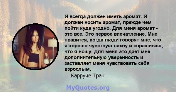 Я всегда должен иметь аромат. Я должен носить аромат, прежде чем пойти куда угодно. Для меня аромат - это все. Это первое впечатление. Мне нравится, когда люди говорят мне, что я хорошо чувствую пахну и спрашиваю, что я 