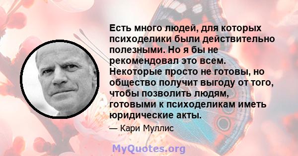 Есть много людей, для которых психоделики были действительно полезными. Но я бы не рекомендовал это всем. Некоторые просто не готовы, но общество получит выгоду от того, чтобы позволить людям, готовыми к психоделикам