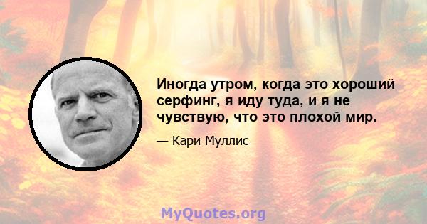 Иногда утром, когда это хороший серфинг, я иду туда, и я не чувствую, что это плохой мир.