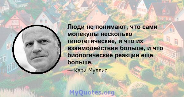 Люди не понимают, что сами молекулы несколько гипотетические, и что их взаимодействия больше, и что биологические реакции еще больше.