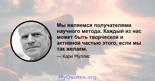 Мы являемся получателями научного метода. Каждый из нас может быть творческой и активной частью этого, если мы так желаем.